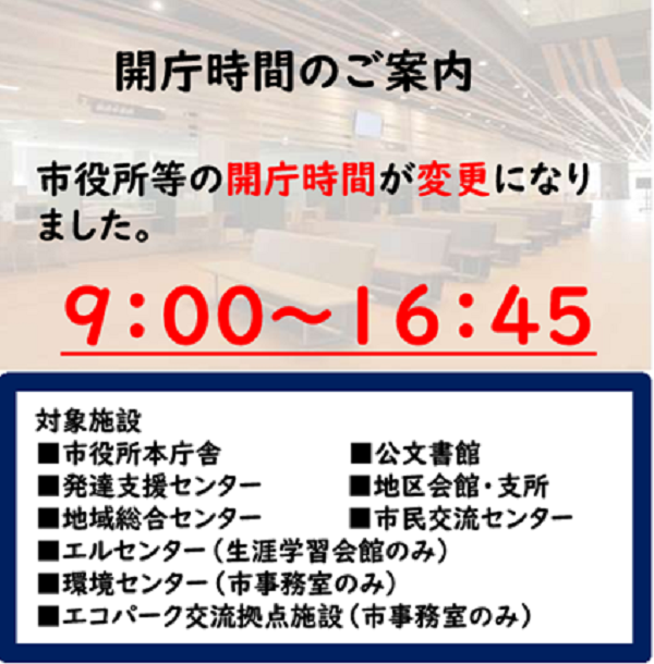 開庁時間変更のリンク画像バナー：市役所等の開庁時間が変更になりました。午前9時から午後4時45分まで。対象施設、本庁舎、公文書館、発達支援センター、地区会館、地域総合センター、市民交流センター、エルセンター(生涯学習会館のみ)、環境センター(市事務室のみ)、エコパーク交流拠点施設(市事務室のみ)