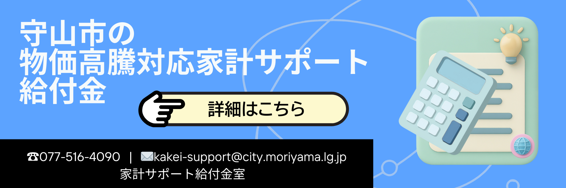 バナー画像:守山市の物価高騰対応家計サポート給付金 詳細はこちら 電話番号077-516-4090 メールkakei-support@city.moriyama.lg.jp 家計サポート給付金室